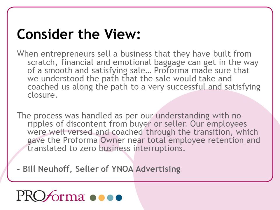 Consider the View: When entrepreneurs sell a business that they have built from scratch, financial and emotional baggage can get in the way of a smooth and satisfying sale… Proforma made sure that we understood the path that the sale would take and coached us along the path to a very successful and satisfying closure.