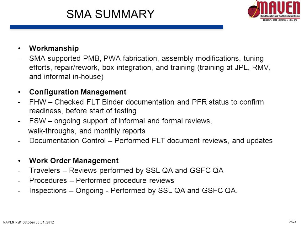25-3 MAVEN IPSR October 30,31, 2012 SMA SUMMARY Workmanship -SMA supported PMB, PWA fabrication, assembly modifications, tuning efforts, repair/rework, box integration, and training (training at JPL, RMV, and informal in-house) Configuration Management -FHW – Checked FLT Binder documentation and PFR status to confirm readiness, before start of testing -FSW – ongoing support of informal and formal reviews, walk-throughs, and monthly reports -Documentation Control – Performed FLT document reviews, and updates Work Order Management -Travelers – Reviews performed by SSL QA and GSFC QA -Procedures – Performed procedure reviews -Inspections – Ongoing - Performed by SSL QA and GSFC QA.
