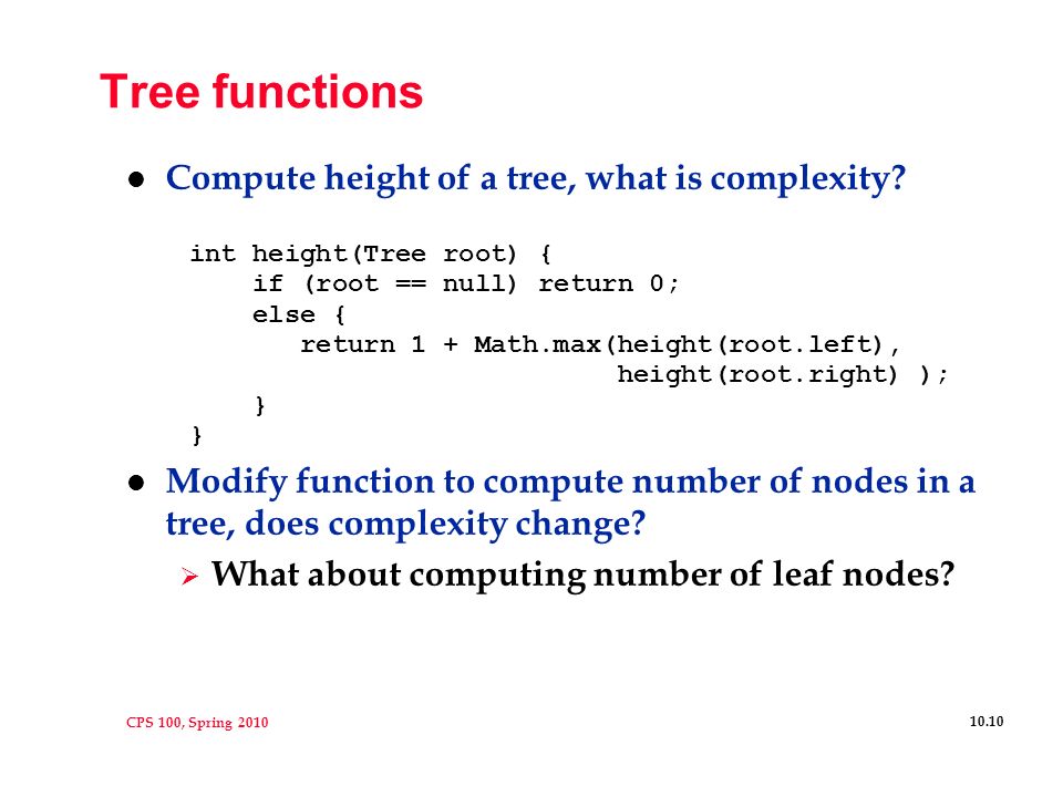 CPS 100, Spring Basic tree terminology l Binary tree is a structure:  empty  root node with left and right subtrees l Tree Terminology  parent and child : A is parent of B, E is child of B  leaf node has no children, internal node has 1 or 2 children  path is sequence of nodes (edges), N 1, N 2, … N k N i is parent of N i+1  depth (level) of node: length of root-to-node path level of root is 1 (measured in nodes)  height of node: length of longest node-to-leaf path height of tree is height of root A B ED F C G