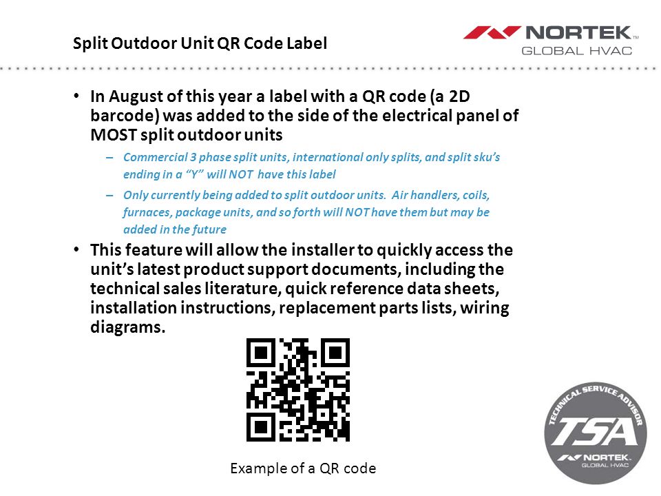 Split Outdoor Unit QR Code Label In August of this year a label with a QR code (a 2D barcode) was added to the side of the electrical panel of MOST split outdoor units – Commercial 3 phase split units, international only splits, and split sku’s ending in a Y will NOT have this label – Only currently being added to split outdoor units.