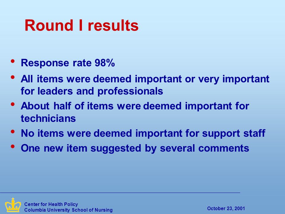October 23, 2001 Center for Health Policy Columbia University School of Nursing Round I results Response rate 98% All items were deemed important or very important for leaders and professionals About half of items were deemed important for technicians No items were deemed important for support staff One new item suggested by several comments