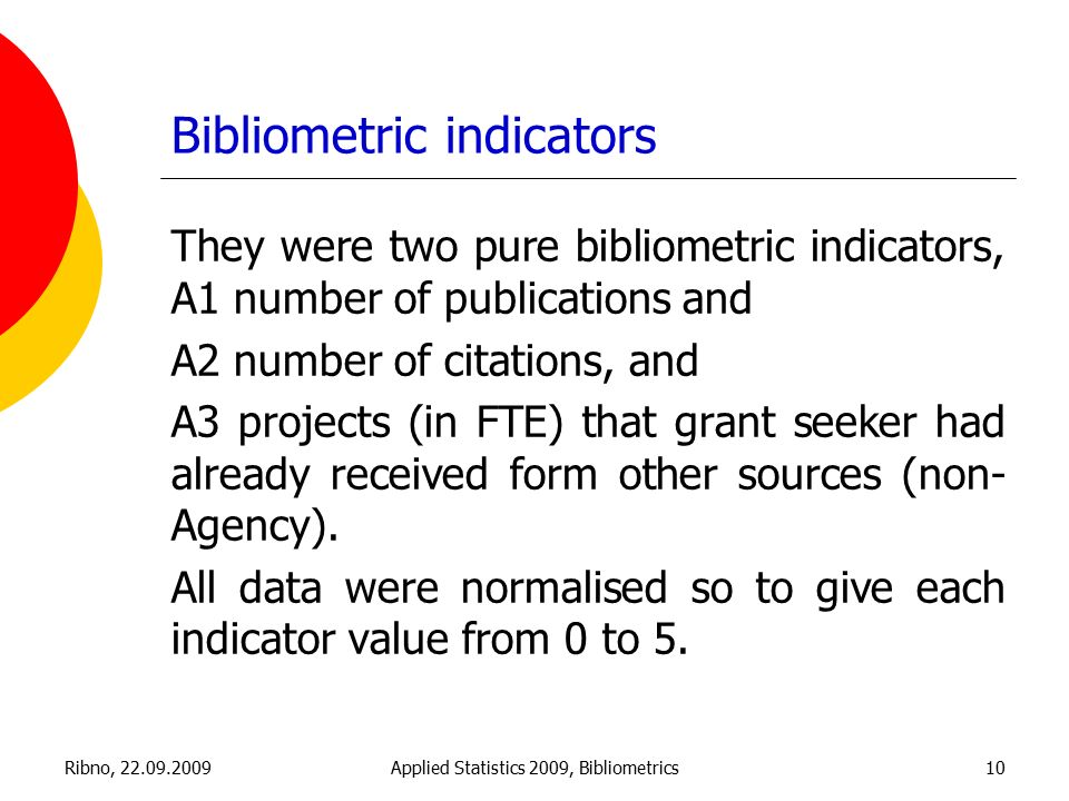 Ribno, Applied Statistics 2009, Bibliometrics10 Bibliometric indicators They were two pure bibliometric indicators, A1 number of publications and A2 number of citations, and A3 projects (in FTE) that grant seeker had already received form other sources (non- Agency).