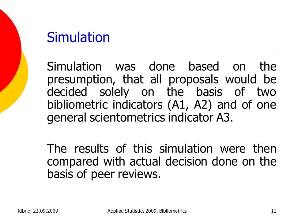 Ribno, Applied Statistics 2009, Bibliometrics11 Simulation Simulation was done based on the presumption, that all proposals would be decided solely on the basis of two bibliometric indicators (A1, A2) and of one general scientometrics indicator A3.