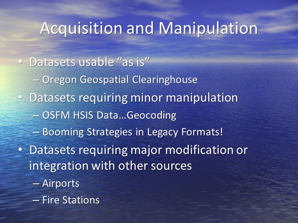 Acquisition and Manipulation Datasets usable as is Datasets usable as is – Oregon Geospatial Clearinghouse Datasets requiring minor manipulation Datasets requiring minor manipulation – OSFM HSIS Data…Geocoding – Booming Strategies in Legacy Formats.