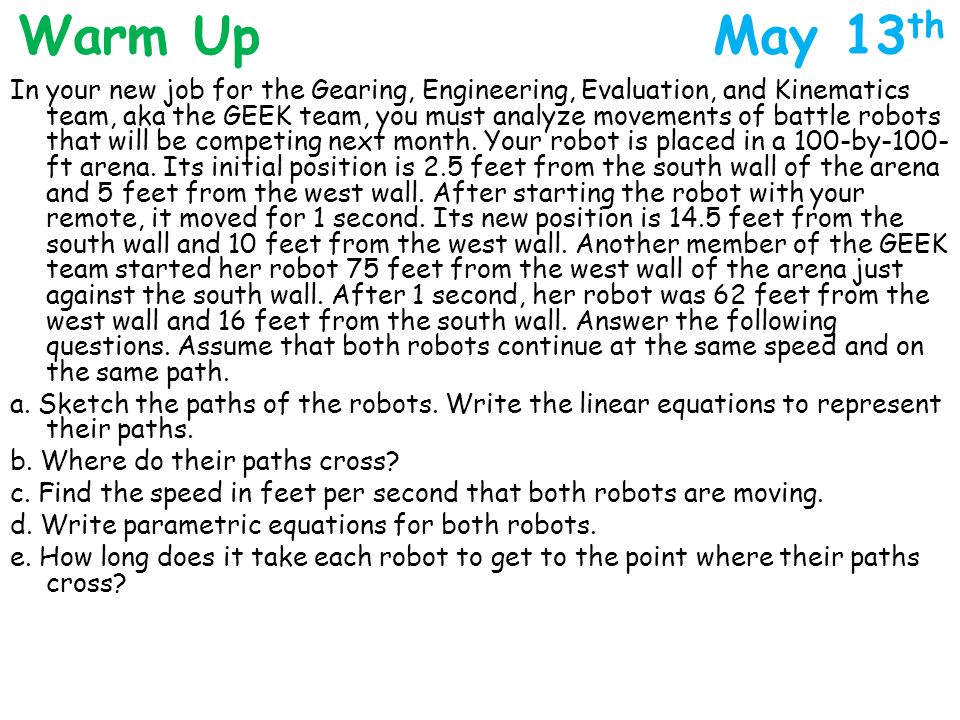 Warm Up May 13 th In your new job for the Gearing, Engineering, Evaluation, and Kinematics team, aka the GEEK team, you must analyze movements of battle robots that will be competing next month.