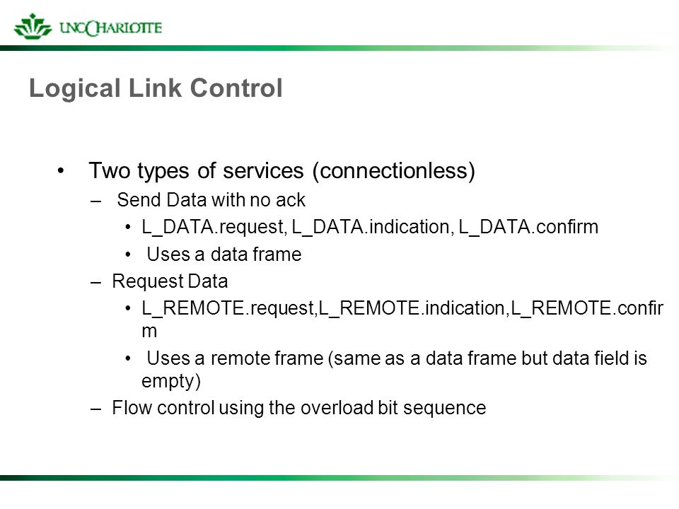 Logical Link Control Two types of services (connectionless) – Send Data with no ack L_DATA.request, L_DATA.indication, L_DATA.confirm Uses a data frame –Request Data L_REMOTE.request,L_REMOTE.indication,L_REMOTE.confir m Uses a remote frame (same as a data frame but data field is empty) –Flow control using the overload bit sequence