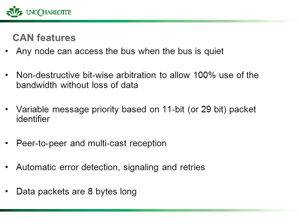 CAN features Any node can access the bus when the bus is quiet Non-destructive bit-wise arbitration to allow 100% use of the bandwidth without loss of data Variable message priority based on 11-bit (or 29 bit) packet identifier Peer-to-peer and multi-cast reception Automatic error detection, signaling and retries Data packets are 8 bytes long