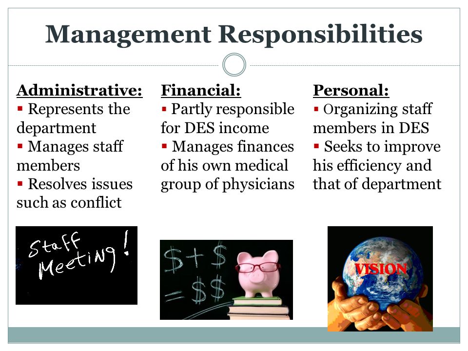 Management Responsibilities Administrative:  Represents the department  Manages staff members  Resolves issues such as conflict Financial:  Partly responsible for DES income  Manages finances of his own medical group of physicians Personal:  O rganizing staff members in DES  Seeks to improve his efficiency and that of department