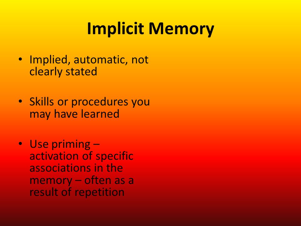 Implicit Memory Implied, automatic, not clearly stated Skills or procedures you may have learned Use priming – activation of specific associations in the memory – often as a result of repetition