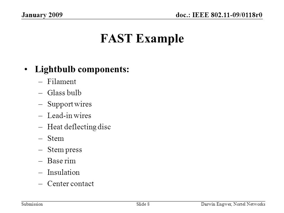 doc.: IEEE /0118r0 Submission January 2009 Darwin Engwer, Nortel NetworksSlide 8 FAST Example Lightbulb components: –Filament –Glass bulb –Support wires –Lead-in wires –Heat deflecting disc –Stem –Stem press –Base rim –Insulation –Center contact