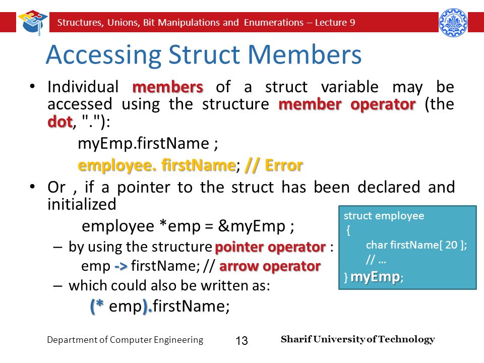 Structures, Unions, Bit Manipulations and Enumerations – Lecture 9 Sharif University of Technology Department of Computer Engineering 13 Accessing Struct Members members member operator dot Individual members of a struct variable may be accessed using the structure member operator (the dot, . ): myEmp.firstName ; employee.