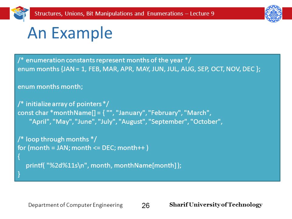 Structures, Unions, Bit Manipulations and Enumerations – Lecture 9 Sharif University of Technology Department of Computer Engineering 26 An Example /* enumeration constants represent months of the year */ enum months {JAN = 1, FEB, MAR, APR, MAY, JUN, JUL, AUG, SEP, OCT, NOV, DEC }; enum months month; /* initialize array of pointers */ const char *monthName[] = { , January , February , March , April , May , June , July , August , September , October , /* loop through months */ for (month = JAN; month <= DEC; month++ ) { printf( %2d%11s\n , month, monthName[month] ); }