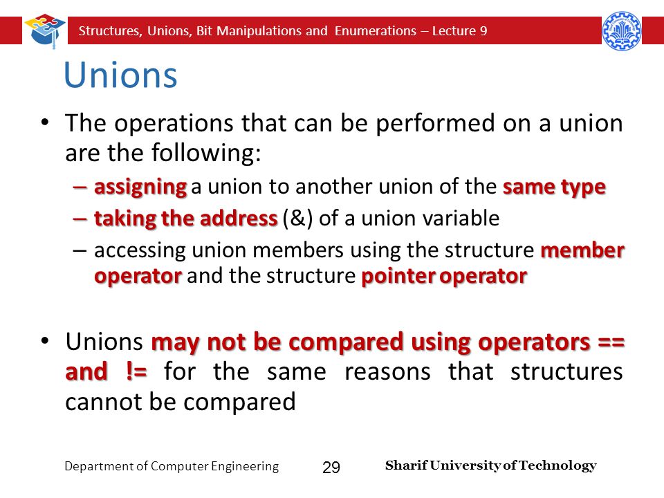 Structures, Unions, Bit Manipulations and Enumerations – Lecture 9 Sharif University of Technology Department of Computer Engineering 29 Unions The operations that can be performed on a union are the following: – assigning same type – assigning a union to another union of the same type – taking the address – taking the address (&) of a union variable member operatorpointer operator – accessing union members using the structure member operator and the structure pointer operator may not be compared using operators == and != Unions may not be compared using operators == and != for the same reasons that structures cannot be compared