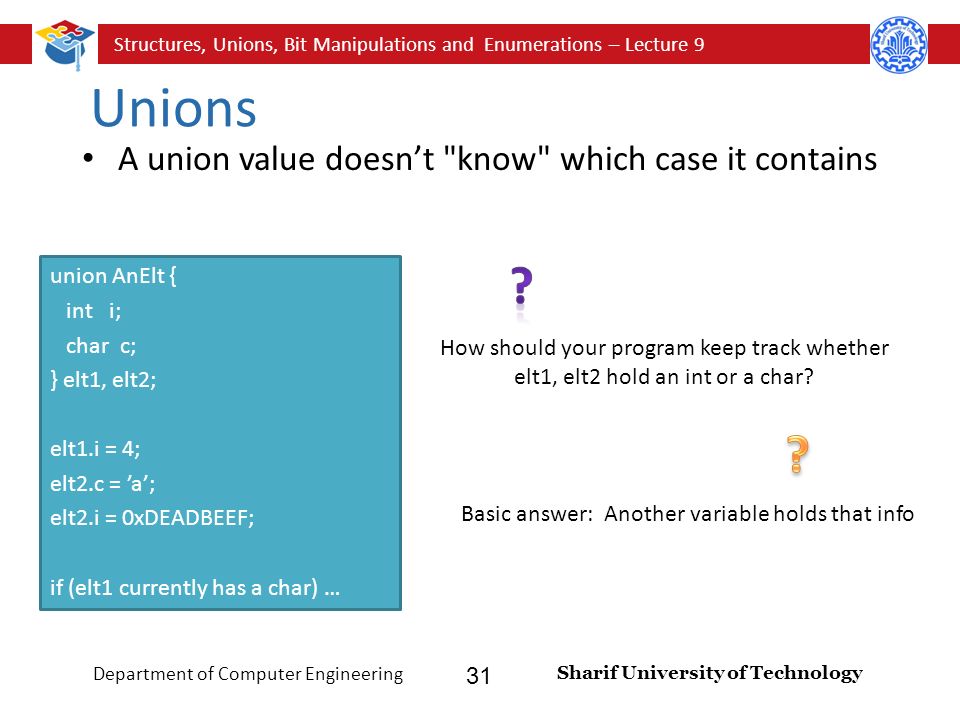 Structures, Unions, Bit Manipulations and Enumerations – Lecture 9 Sharif University of Technology Department of Computer Engineering 31 Unions A union value doesn’t know which case it contains union AnElt { int i; char c; } elt1, elt2; elt1.i = 4; elt2.c = ’a’; elt2.i = 0xDEADBEEF; if (elt1 currently has a char) … How should your program keep track whether elt1, elt2 hold an int or a char.