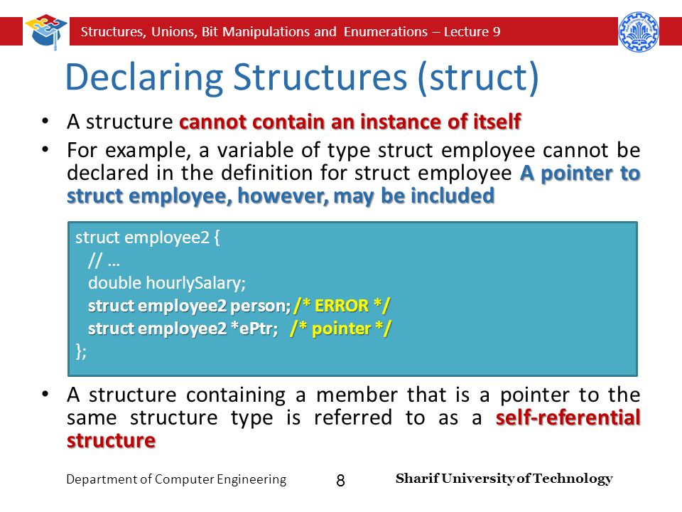 Structures, Unions, Bit Manipulations and Enumerations – Lecture 9 Sharif University of Technology Department of Computer Engineering 8 Declaring Structures (struct) cannot contain an instance of itself A structure cannot contain an instance of itself A pointer to struct employee, however, may be included For example, a variable of type struct employee cannot be declared in the definition for struct employee A pointer to struct employee, however, may be included self-referential structure A structure containing a member that is a pointer to the same structure type is referred to as a self-referential structure struct employee2 person; /* ERROR */ struct employee2 *ePtr; /* pointer */ struct employee2 { // … double hourlySalary; struct employee2 person; /* ERROR */ struct employee2 *ePtr; /* pointer */ };