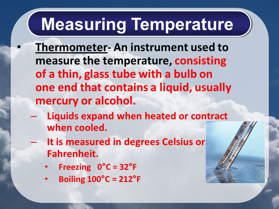 Thermometer- An instrument used to measure the temperature, consisting of a thin, glass tube with a bulb on one end that contains a liquid, usually mercury or alcohol.