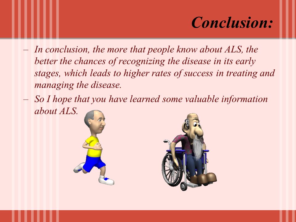 Conclusion: –In conclusion, the more that people know about ALS, the better the chances of recognizing the disease in its early stages, which leads to higher rates of success in treating and managing the disease.