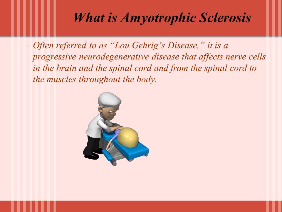 What is Amyotrophic Sclerosis –Often referred to as Lou Gehrig’s Disease, it is a progressive neurodegenerative disease that affects nerve cells in the brain and the spinal cord and from the spinal cord to the muscles throughout the body.
