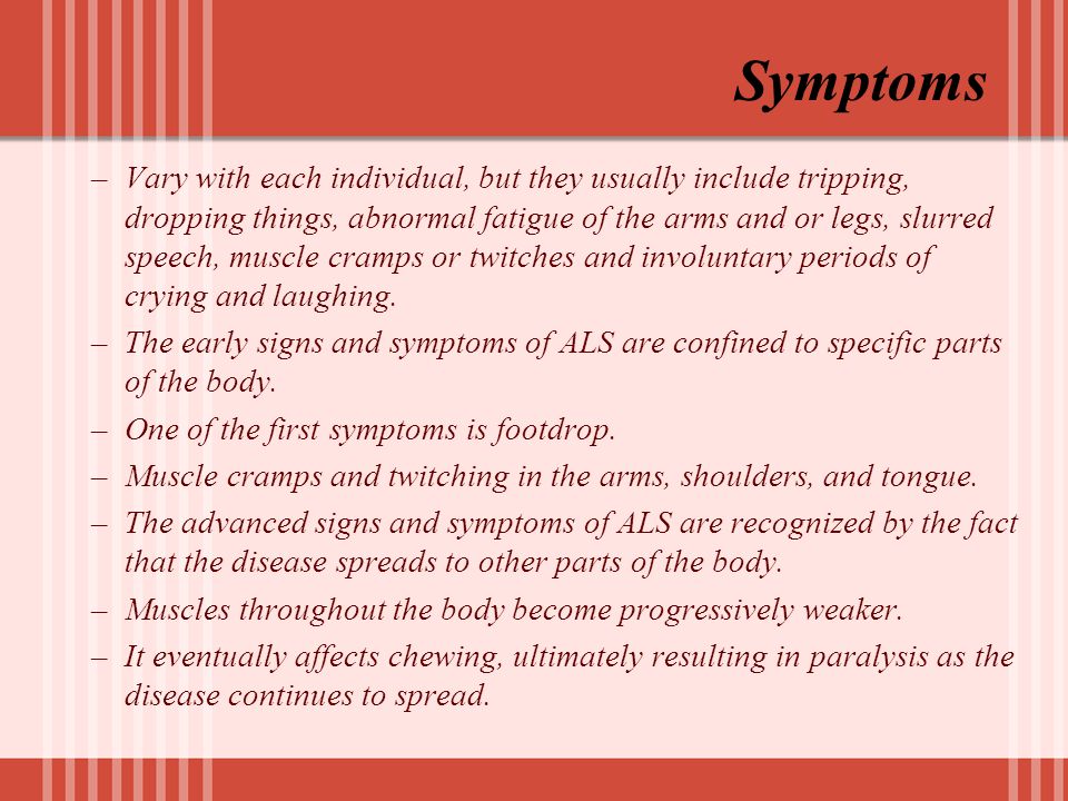 Symptoms –Vary with each individual, but they usually include tripping, dropping things, abnormal fatigue of the arms and or legs, slurred speech, muscle cramps or twitches and involuntary periods of crying and laughing.