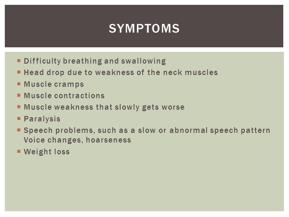  Difficulty breathing and swallowing  Head drop due to weakness of the neck muscles  Muscle cramps  Muscle contractions  Muscle weakness that slowly gets worse  Paralysis  Speech problems, such as a slow or abnormal speech pattern Voice changes, hoarseness  Weight loss SYMPTOMS
