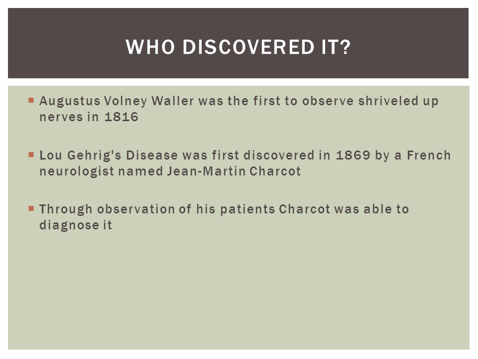  Augustus Volney Waller was the first to observe shriveled up nerves in 1816  Lou Gehrig s Disease was first discovered in 1869 by a French neurologist named Jean-Martin Charcot  Through observation of his patients Charcot was able to diagnose it WHO DISCOVERED IT