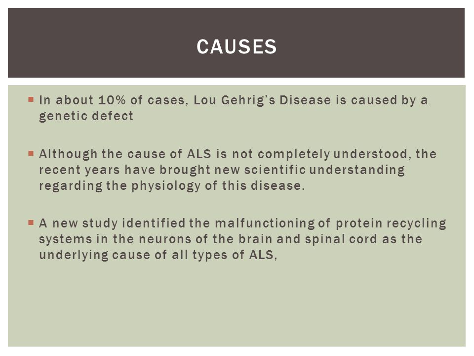 In about 10% of cases, Lou Gehrig’s Disease is caused by a genetic defect  Although the cause of ALS is not completely understood, the recent years have brought new scientific understanding regarding the physiology of this disease.