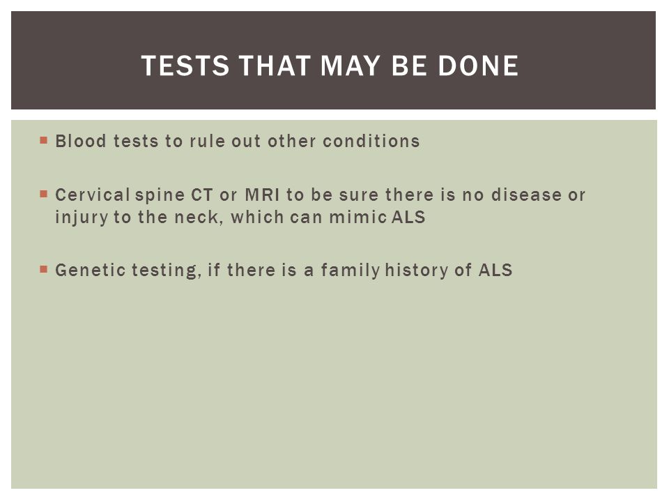  Blood tests to rule out other conditions  Cervical spine CT or MRI to be sure there is no disease or injury to the neck, which can mimic ALS  Genetic testing, if there is a family history of ALS TESTS THAT MAY BE DONE