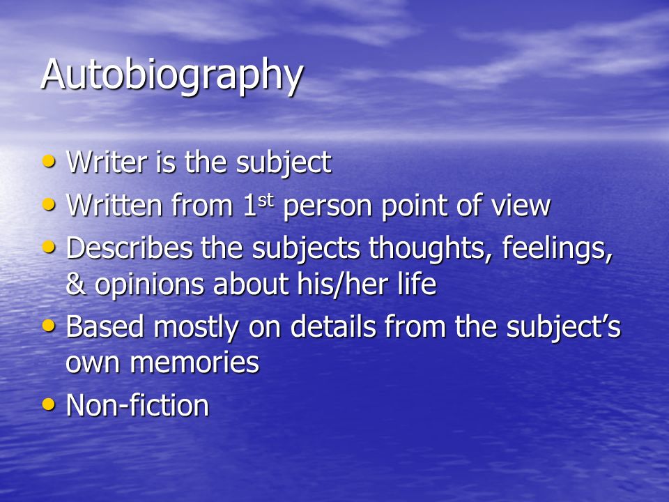 Autobiography Writer is the subject Writer is the subject Written from 1 st person point of view Written from 1 st person point of view Describes the subjects thoughts, feelings, & opinions about his/her life Describes the subjects thoughts, feelings, & opinions about his/her life Based mostly on details from the subject’s own memories Based mostly on details from the subject’s own memories Non-fiction Non-fiction