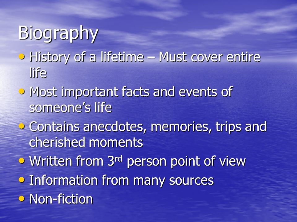Biography History of a lifetime – Must cover entire life History of a lifetime – Must cover entire life Most important facts and events of someone’s life Most important facts and events of someone’s life Contains anecdotes, memories, trips and cherished moments Contains anecdotes, memories, trips and cherished moments Written from 3 rd person point of view Written from 3 rd person point of view Information from many sources Information from many sources Non-fiction Non-fiction