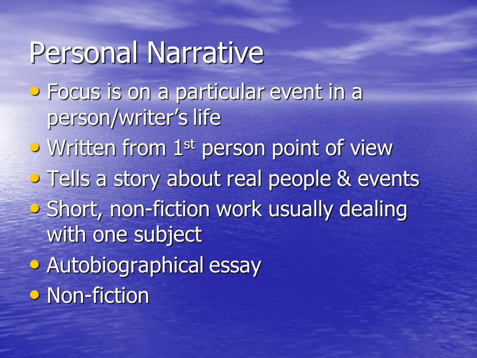 Personal Narrative Focus is on a particular event in a person/writer’s life Focus is on a particular event in a person/writer’s life Written from 1 st person point of view Written from 1 st person point of view Tells a story about real people & events Tells a story about real people & events Short, non-fiction work usually dealing with one subject Short, non-fiction work usually dealing with one subject Autobiographical essay Autobiographical essay Non-fiction Non-fiction