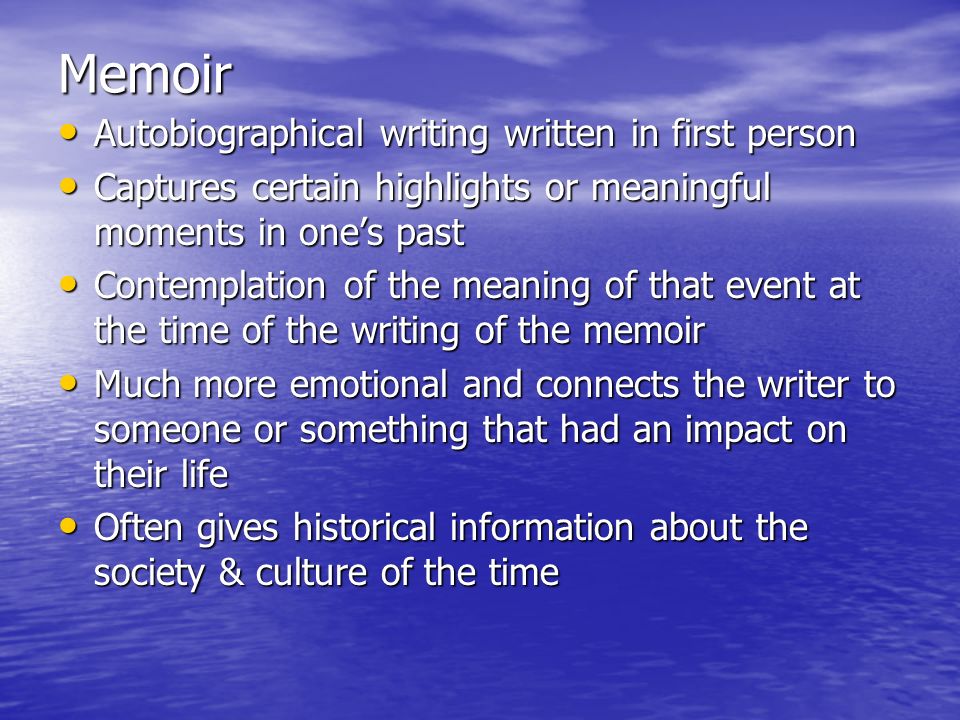 Memoir Autobiographical writing written in first person Autobiographical writing written in first person Captures certain highlights or meaningful moments in one’s past Captures certain highlights or meaningful moments in one’s past Contemplation of the meaning of that event at the time of the writing of the memoir Contemplation of the meaning of that event at the time of the writing of the memoir Much more emotional and connects the writer to someone or something that had an impact on their life Much more emotional and connects the writer to someone or something that had an impact on their life Often gives historical information about the society & culture of the time Often gives historical information about the society & culture of the time