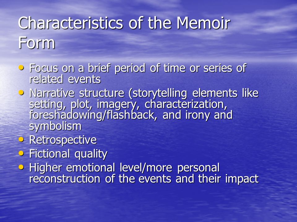 Characteristics of the Memoir Form Focus on a brief period of time or series of related events Focus on a brief period of time or series of related events Narrative structure (storytelling elements like setting, plot, imagery, characterization, foreshadowing/flashback, and irony and symbolism Narrative structure (storytelling elements like setting, plot, imagery, characterization, foreshadowing/flashback, and irony and symbolism Retrospective Retrospective Fictional quality Fictional quality Higher emotional level/more personal reconstruction of the events and their impact Higher emotional level/more personal reconstruction of the events and their impact