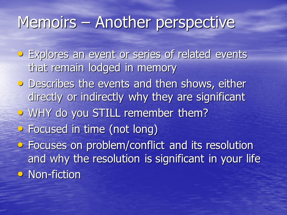 Memoirs – Another perspective Explores an event or series of related events that remain lodged in memory Explores an event or series of related events that remain lodged in memory Describes the events and then shows, either directly or indirectly why they are significant Describes the events and then shows, either directly or indirectly why they are significant WHY do you STILL remember them.