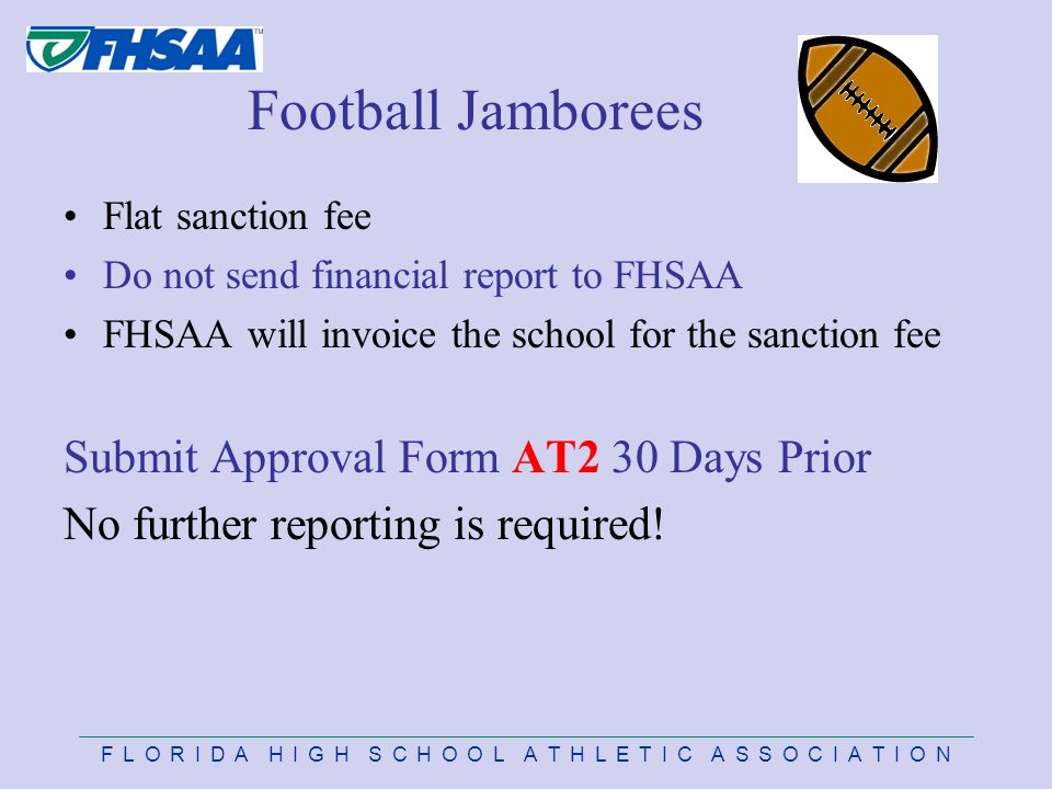 F L O R I D A H I G H S C H O O L A T H L E T I C A S S O C I A T I O N Football Jamborees Flat sanction fee Do not send financial report to FHSAA FHSAA will invoice the school for the sanction fee Submit Approval Form AT2 30 Days Prior No further reporting is required!