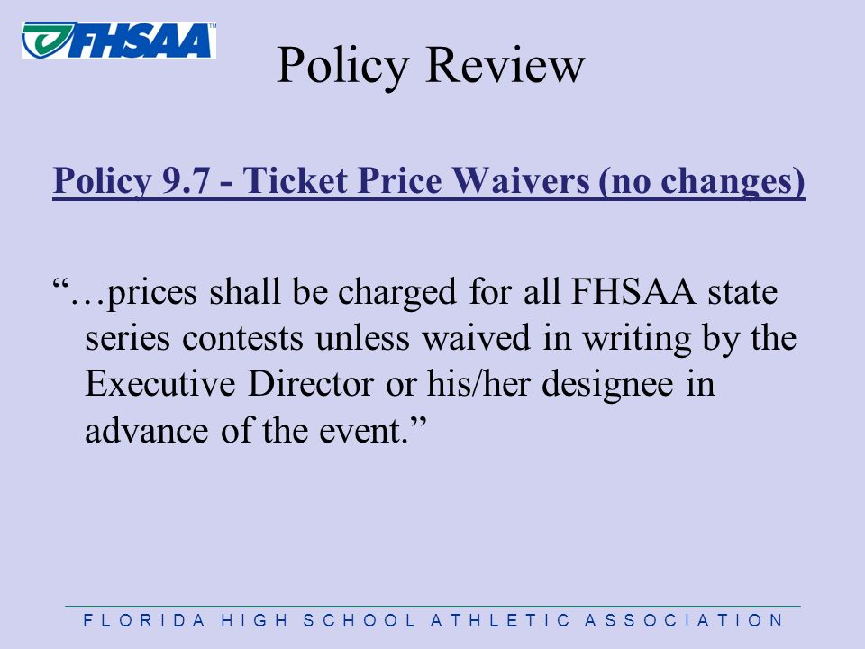 F L O R I D A H I G H S C H O O L A T H L E T I C A S S O C I A T I O N Policy Review Policy Ticket Price Waivers (no changes) …prices shall be charged for all FHSAA state series contests unless waived in writing by the Executive Director or his/her designee in advance of the event.