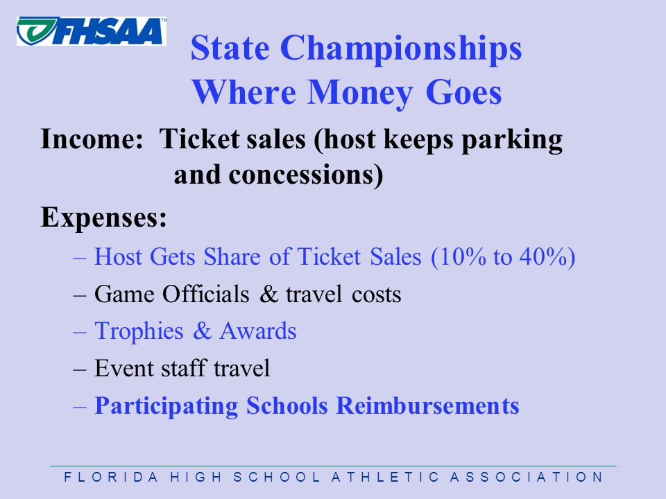 F L O R I D A H I G H S C H O O L A T H L E T I C A S S O C I A T I O N State Championships Where Money Goes Income: Ticket sales (host keeps parking and concessions) Expenses: –Host Gets Share of Ticket Sales (10% to 40%) –Game Officials & travel costs –Trophies & Awards –Event staff travel –Participating Schools Reimbursements