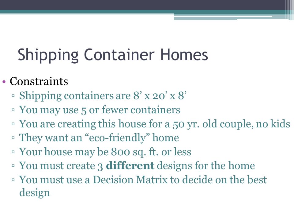 Shipping Container Homes Constraints ▫Shipping containers are 8’ x 20’ x 8’ ▫You may use 5 or fewer containers ▫You are creating this house for a 50 yr.