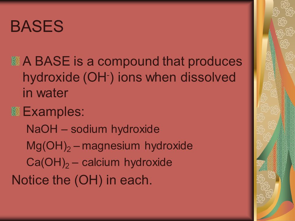 BASES A BASE is a compound that produces hydroxide (OH - ) ions when dissolved in water Examples: NaOH – sodium hydroxide Mg(OH) 2 – magnesium hydroxide Ca(OH) 2 – calcium hydroxide Notice the (OH) in each.