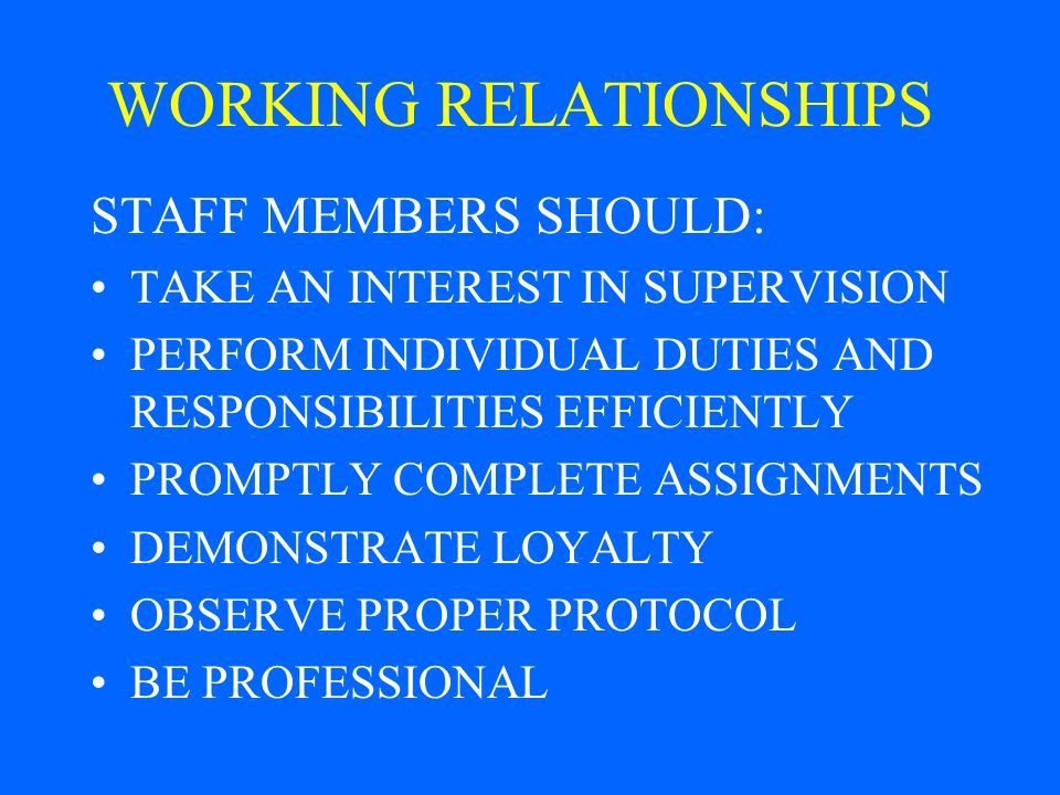 WORKING RELATIONSHIPS STAFF MEMBERS SHOULD: TAKE AN INTEREST IN SUPERVISION PERFORM INDIVIDUAL DUTIES AND RESPONSIBILITIES EFFICIENTLY PROMPTLY COMPLETE ASSIGNMENTS DEMONSTRATE LOYALTY OBSERVE PROPER PROTOCOL BE PROFESSIONAL