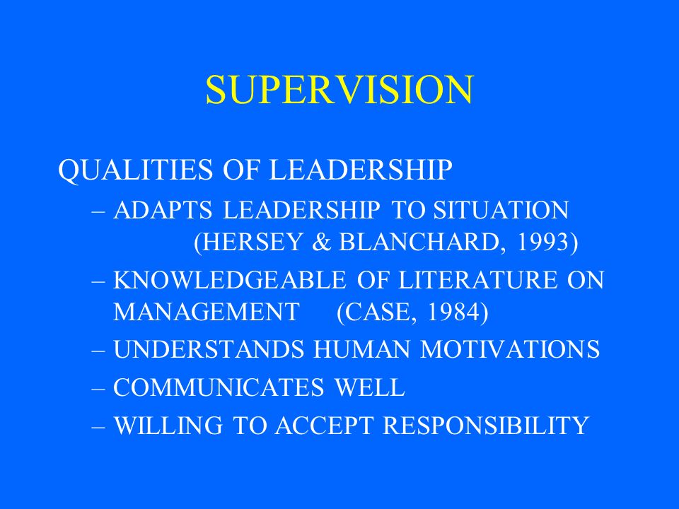 SUPERVISION QUALITIES OF LEADERSHIP –ADAPTS LEADERSHIP TO SITUATION (HERSEY & BLANCHARD, 1993) –KNOWLEDGEABLE OF LITERATURE ON MANAGEMENT (CASE, 1984) –UNDERSTANDS HUMAN MOTIVATIONS –COMMUNICATES WELL –WILLING TO ACCEPT RESPONSIBILITY