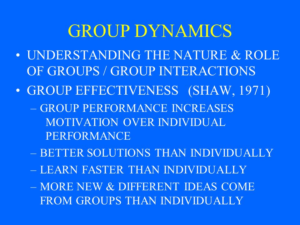 GROUP DYNAMICS UNDERSTANDING THE NATURE & ROLE OF GROUPS / GROUP INTERACTIONS GROUP EFFECTIVENESS (SHAW, 1971) –GROUP PERFORMANCE INCREASES MOTIVATION OVER INDIVIDUAL PERFORMANCE –BETTER SOLUTIONS THAN INDIVIDUALLY –LEARN FASTER THAN INDIVIDUALLY –MORE NEW & DIFFERENT IDEAS COME FROM GROUPS THAN INDIVIDUALLY
