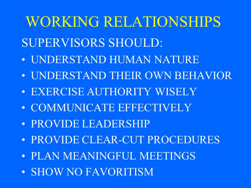 WORKING RELATIONSHIPS SUPERVISORS SHOULD: UNDERSTAND HUMAN NATURE UNDERSTAND THEIR OWN BEHAVIOR EXERCISE AUTHORITY WISELY COMMUNICATE EFFECTIVELY PROVIDE LEADERSHIP PROVIDE CLEAR-CUT PROCEDURES PLAN MEANINGFUL MEETINGS SHOW NO FAVORITISM