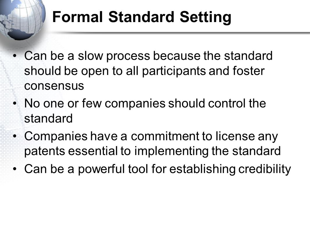 Formal Standard Setting Can be a slow process because the standard should be open to all participants and foster consensus No one or few companies should control the standard Companies have a commitment to license any patents essential to implementing the standard Can be a powerful tool for establishing credibility