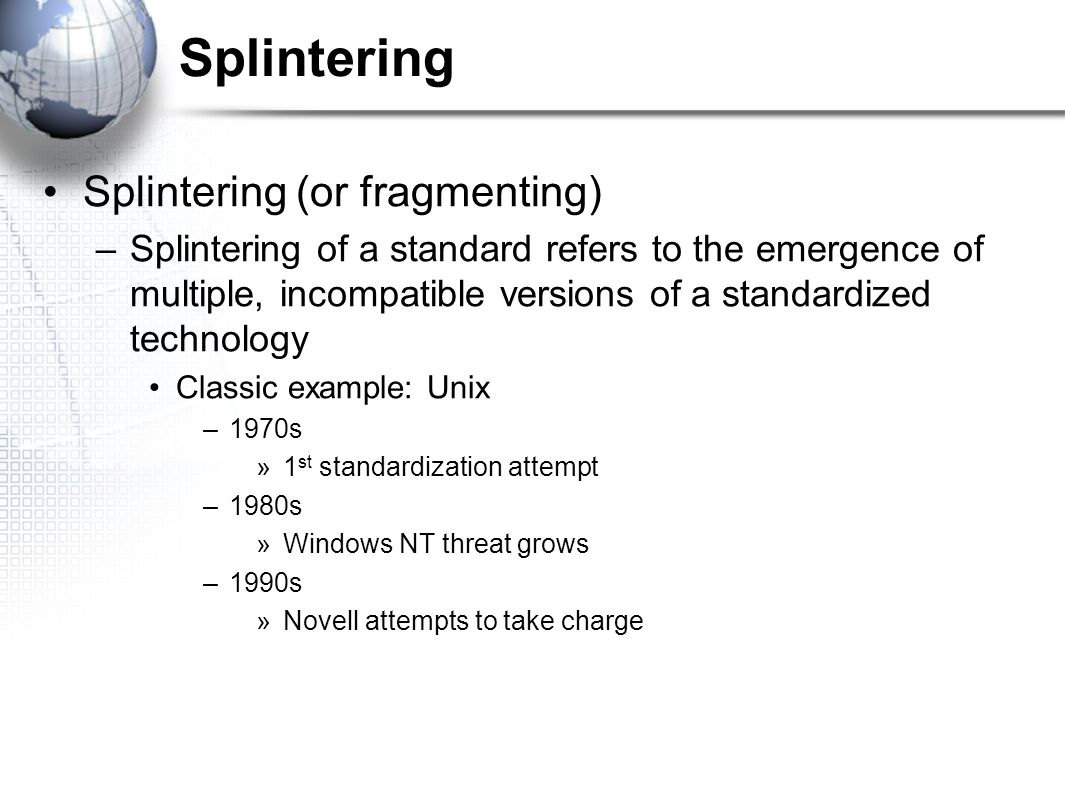 Splintering Splintering (or fragmenting) –Splintering of a standard refers to the emergence of multiple, incompatible versions of a standardized technology Classic example: Unix –1970s »1 st standardization attempt –1980s »Windows NT threat grows –1990s »Novell attempts to take charge