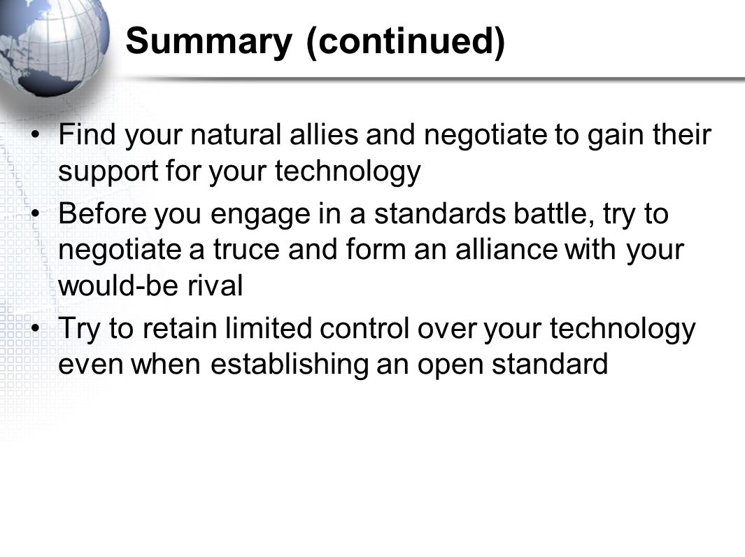 Summary (continued) Find your natural allies and negotiate to gain their support for your technology Before you engage in a standards battle, try to negotiate a truce and form an alliance with your would-be rival Try to retain limited control over your technology even when establishing an open standard