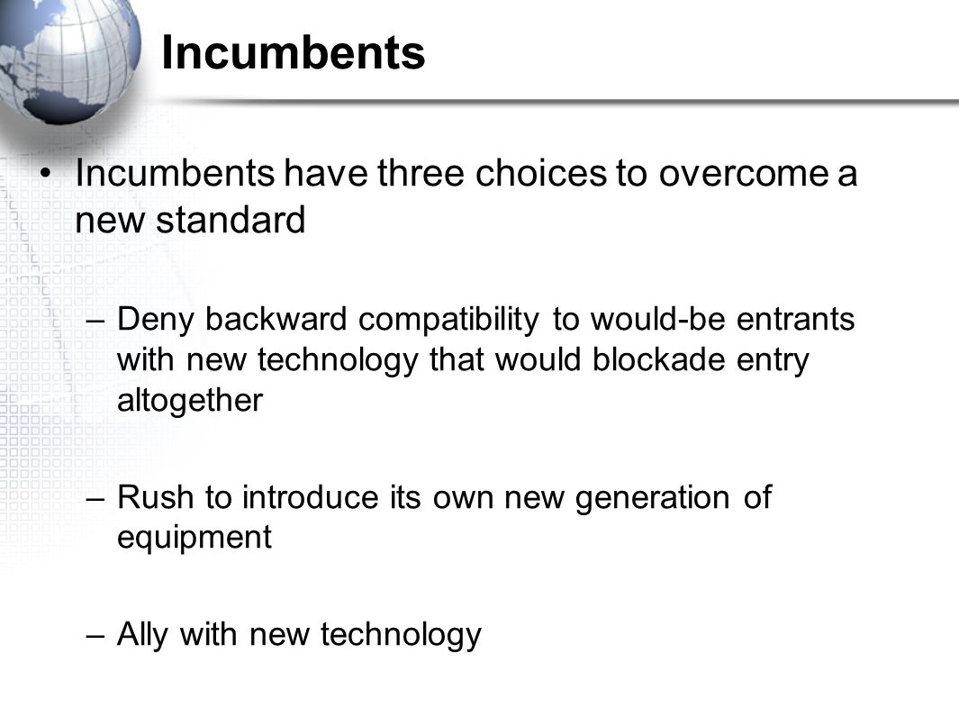 Incumbents Incumbents have three choices to overcome a new standard –Deny backward compatibility to would-be entrants with new technology that would blockade entry altogether –Rush to introduce its own new generation of equipment –Ally with new technology