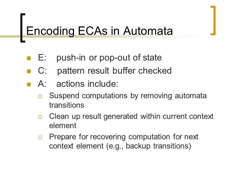 Encoding ECAs in Automata E: push-in or pop-out of state C: pattern result buffer checked A: actions include:  Suspend computations by removing automata transitions  Clean up result generated within current context element  Prepare for recovering computation for next context element (e.g., backup transitions)