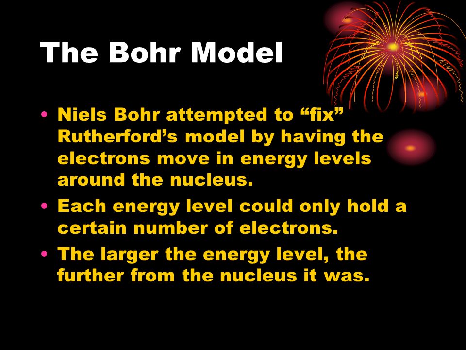 The Bohr Model Niels Bohr attempted to fix Rutherford’s model by having the electrons move in energy levels around the nucleus.