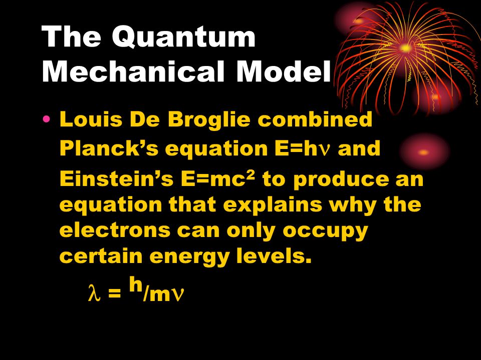 The Quantum Mechanical Model Louis De Broglie combined Planck’s equation E=h and Einstein’s E=mc 2 to produce an equation that explains why the electrons can only occupy certain energy levels.