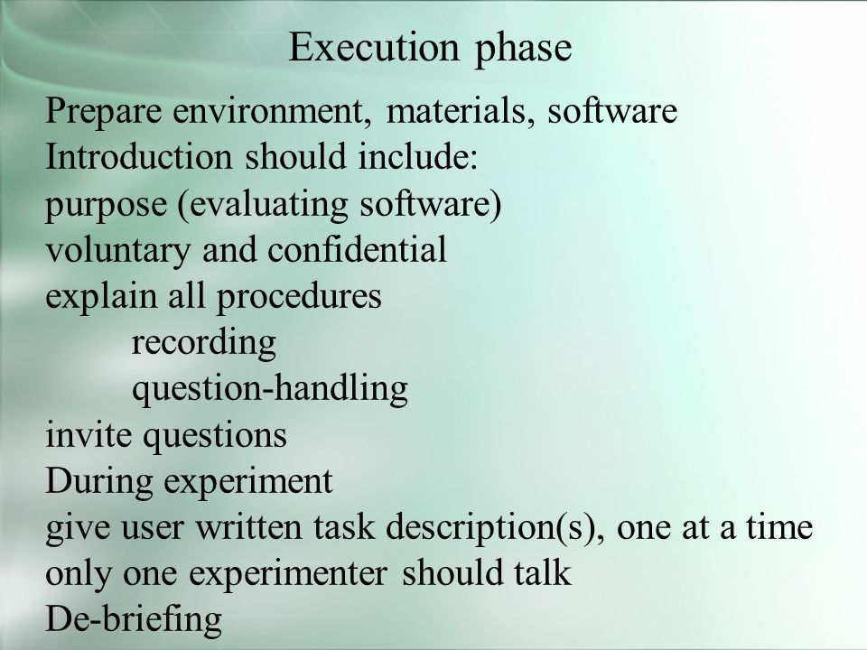 Execution phase Prepare environment, materials, software Introduction should include: purpose (evaluating software) voluntary and confidential explain all procedures recording question-handling invite questions During experiment give user written task description(s), one at a time only one experimenter should talk De-briefing
